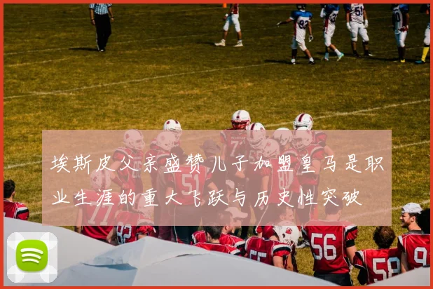 埃斯皮父亲盛赞儿子加盟皇马是职业生涯的重大飞跃与历史性突破