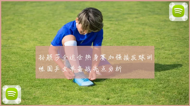 孙颖莎全运会热身赛加强接发球训练国乒女单备战亮点分析